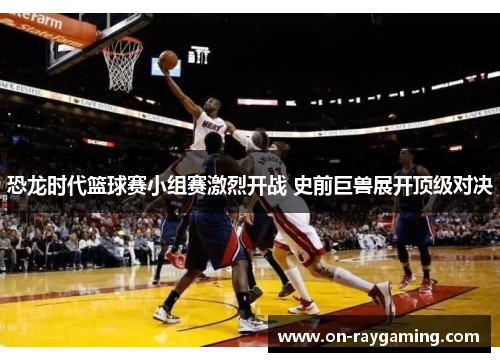 恐龙时代篮球赛小组赛激烈开战 史前巨兽展开顶级对决