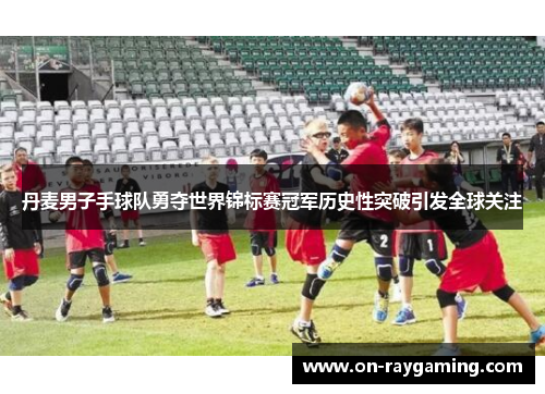 丹麦男子手球队勇夺世界锦标赛冠军历史性突破引发全球关注