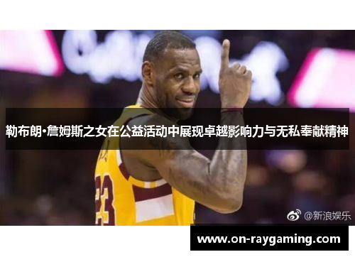 勒布朗·詹姆斯之女在公益活动中展现卓越影响力与无私奉献精神