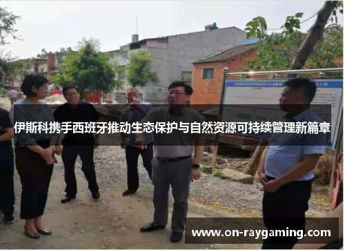 伊斯科携手西班牙推动生态保护与自然资源可持续管理新篇章