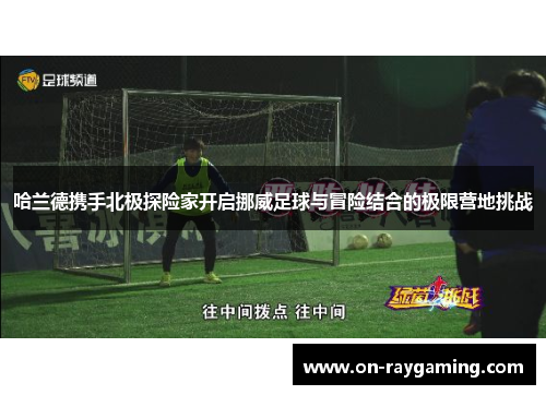 哈兰德携手北极探险家开启挪威足球与冒险结合的极限营地挑战