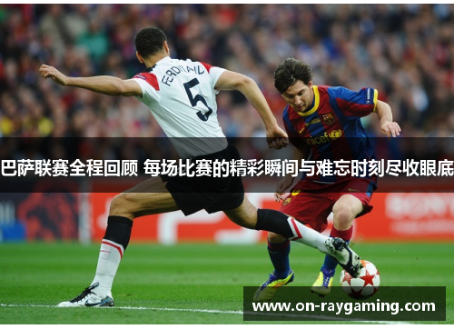 巴萨联赛全程回顾 每场比赛的精彩瞬间与难忘时刻尽收眼底