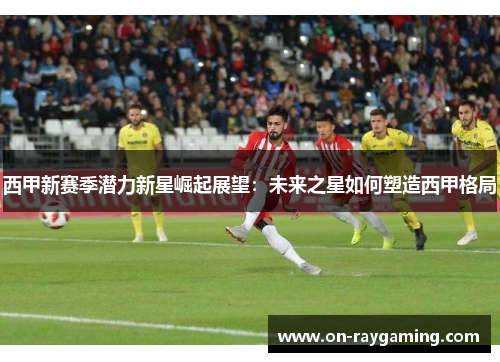 西甲新赛季潜力新星崛起展望：未来之星如何塑造西甲格局