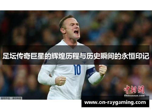 足坛传奇巨星的辉煌历程与历史瞬间的永恒印记