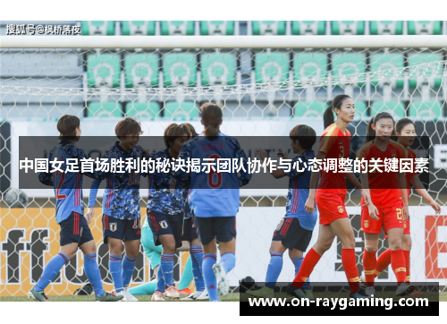 中国女足首场胜利的秘诀揭示团队协作与心态调整的关键因素