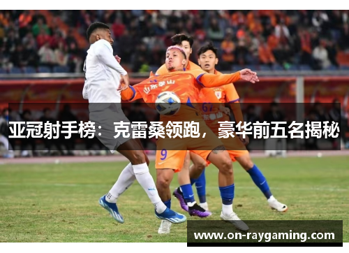 亚冠射手榜：克雷桑领跑，豪华前五名揭秘
