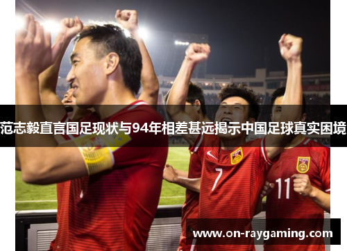 范志毅直言国足现状与94年相差甚远揭示中国足球真实困境