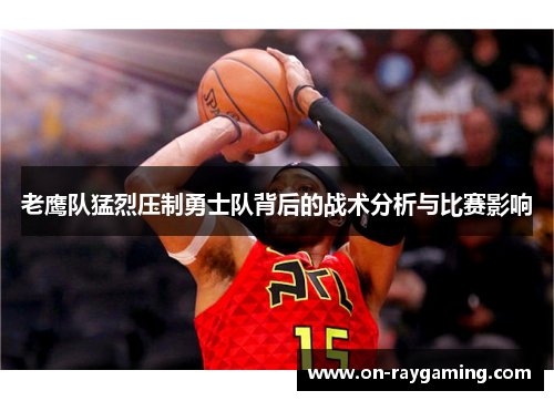 老鹰队猛烈压制勇士队背后的战术分析与比赛影响
