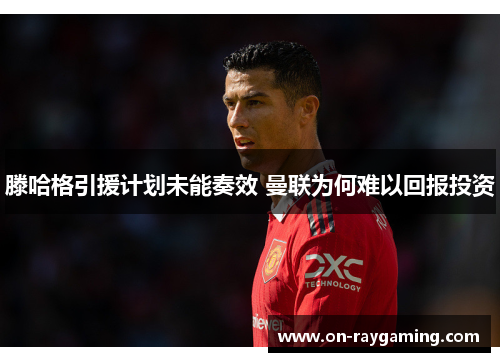 滕哈格引援计划未能奏效 曼联为何难以回报投资
