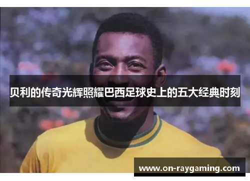 贝利的传奇光辉照耀巴西足球史上的五大经典时刻