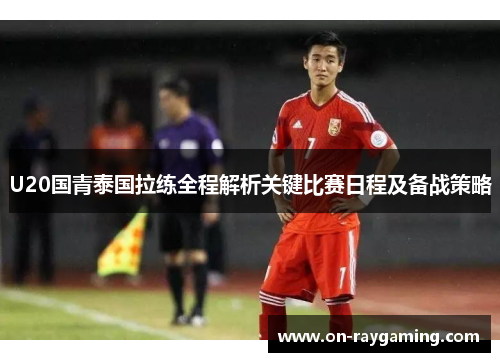 U20国青泰国拉练全程解析关键比赛日程及备战策略