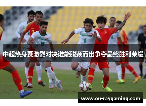 中超热身赛激烈对决谁能脱颖而出争夺最终胜利荣耀